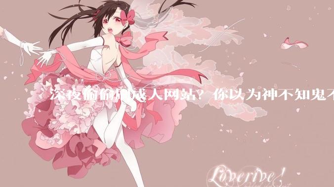 深夜偷偷刷成人网站？你以为神不知鬼不觉，其实早就被“安排”了_什么_孩子_Pornhub