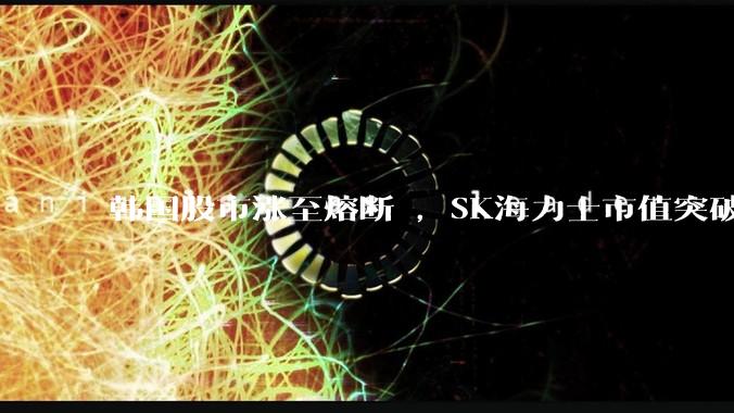 韩国股市涨至熔断 ，SK海力士市值突破万亿美元_综合股价指数_存储_基本面